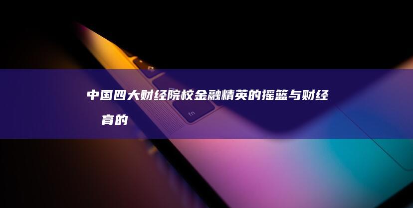 中国四大财经院校：金融精英的摇篮与财经教育的巅峰